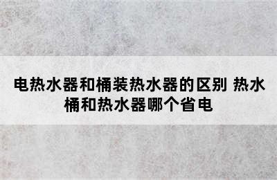 电热水器和桶装热水器的区别 热水桶和热水器哪个省电